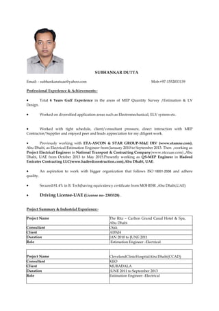 SUBHANKAR DUTTA
Email: - subhankaratuae@yahoo.com Mob:+97-1552033139
Professional Experience & Achievements:-
 Total 6 Years Gulf Experience in the areas of MEP Quantity Survey /Estimation & LV
Design.
 Worked on diversified application areas such as Electromechanical, ELV system etc.
 Worked with tight schedule, client/consultant pressure, direct interaction with MEP
Contractor/Supplier and enjoyed peer and leads appreciation for my diligent work.
 Previously working with ETA-ASCON & STAR GROUP-M&E DIV (www.etamne.com),
Abu Dhabi, as Electrical Estimation Engineer from January 2010 to September 2013. Then ,working as
Project Electrical Engineer in National Transport & Contracting Company(www.ntccuae.com) ,Abu
Dhabi, UAE from October 2013 to May 2015.Presently working as QS-MEP Engineer in Hadeed
Emirates Contracting LLC(www.hadeedconstruction.com),Abu Dhabi, UAE.
 An aspiration to work with bigger organization that follows ISO 18001-2008 and adhere
quality.
 Secured 81.4% in B. Tech(having equivalency certificate from MOHESR ,Abu Dhabi,UAE)
 Driving License-UAE (License no- 2303528) .
Project Summary & Industrial Experience:-
Project Name The Ritz – Carlton Grand Canal Hotel & Spa,
Abu Dhabi
Consultant Otak
Client ADNH
Duration JAN 2010 to JUNE 2011
Role Estimation Engineer -Electrical
Project Name ClevelandClinicHospitalAbu Dhabi(CCAD)
Consultant KEO
Client MUBADALA
Duration JUNE 2011 to September 2013
Role Estimation Engineer -Electrical
 