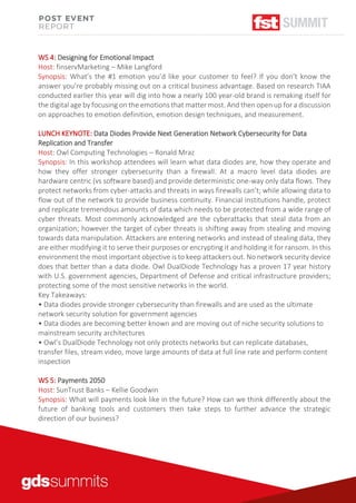 WS 4: Designing for Emotional Impact
Host: finservMarketing – Mike Langford
Synopsis: What’s the #1 emotion you’d like your customer to feel? If you don’t know the
answer you’re probably missing out on a critical business advantage. Based on research TIAA
conducted earlier this year will dig into how a nearly 100 year-old brand is remaking itself for
the digital age by focusing on the emotions that matter most. And then open up for a discussion
on approaches to emotion definition, emotion design techniques, and measurement.
LUNCH KEYNOTE: Data Diodes Provide Next Generation Network Cybersecurity for Data
Replication and Transfer
Host: Owl Computing Technologies – Ronald Mraz
Synopsis: In this workshop attendees will learn what data diodes are, how they operate and
how they offer stronger cybersecurity than a firewall. At a macro level data diodes are
hardware centric (vs software based) and provide deterministic one-way only data flows. They
protect networks from cyber-attacks and threats in ways firewalls can’t; while allowing data to
flow out of the network to provide business continuity. Financial institutions handle, protect
and replicate tremendous amounts of data which needs to be protected from a wide range of
cyber threats. Most commonly acknowledged are the cyberattacks that steal data from an
organization; however the target of cyber threats is shifting away from stealing and moving
towards data manipulation. Attackers are entering networks and instead of stealing data, they
are either modifying it to serve their purposes or encrypting it and holding it for ransom. In this
environment the most important objective is to keep attackers out. No network security device
does that better than a data diode. Owl DualDiode Technology has a proven 17 year history
with U.S. government agencies, Department of Defense and critical infrastructure providers;
protecting some of the most sensitive networks in the world.
Key Takeaways:
• Data diodes provide stronger cybersecurity than firewalls and are used as the ultimate
network security solution for government agencies
• Data diodes are becoming better known and are moving out of niche security solutions to
mainstream security architectures
• Owl’s DualDiode Technology not only protects networks but can replicate databases,
transfer files, stream video, move large amounts of data at full line rate and perform content
inspection
WS 5: Payments 2050
Host: SunTrust Banks – Kellie Goodwin
Synopsis: What will payments look like in the future? How can we think differently about the
future of banking tools and customers then take steps to further advance the strategic
direction of our business?
 
