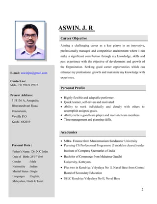2
AASSWWIINN.. JJ.. RR
Career Objective
Aiming a challenging career as a key player in an innovative,
professionally managed and competitive environment where I can
make a significant contribution through my knowledge, skills and
past experience with the objective of development and growth of
the Organization. Seeking good career opportunities which can
enhance my professional growth and maximize my knowledge with
experience.
Personal Profile
 Highly flexible and adaptable performer.
 Quick learner, self-driven and motivated
 Ability to work individually and closely with others to
accomplish assigned goals.
 Ability to be a good team player and motivate team members.
 Time management and planning skills.
Academics
 MBA- Finance from Manonmaniam Sundaranar University
 Pursuing CS Professional Programme (3 modules cleared) under
Institute of Company Secretaries of India
 Bachelor of Commerce from Mahatma Gandhi
University, Kottayam.
 Plus two in Kendriya Vidyalaya No II, Naval Base from Central
Board of Secondary Education
 SSLC Kendriya Vidyalaya No II, Naval Base
E-mail: aswinjra@gmail.com
Contact no:
Mob - +91 95676 99777
Present Address:
31/1136 A, Anugraha,
Bhuvaneshvari Road,
Ponnurunni,
Vyttilla P.O
Kochi- 682019
Personal Data :
Father’s Name: Dr. N.C John
Date of Birth: 25/07/1989
Gender : Male
Nationality : Indian
Marital Status: Single
Languages : English,
Malayalam, Hindi & Tamil
 