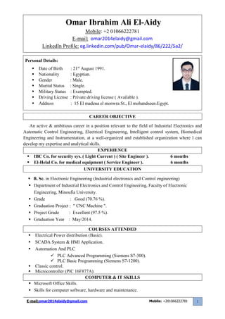 E-mail:omar2014elaidy@gmail.com Mobile: +201066222781 1
CAREER OBJECTIVE
An active & ambitious career in a position relevant to the field of Industrial Electronics and
Automatic Control Engineering, Electrical Engineering, Intelligent control system, Biomedical
Engineering and Instrumentation, at a well-organized and established organization where I can
develop my expertise and analytical skills.
EXPERIENCE
 IBC Co. for security sys. ( Light Current ) ( Site Engineer ). 6 months
 El-Helal Co. for medical equipment ( Service Engineer ). 6 months
UNIVERSITY EDUCATION
 B. Sc. in Electronic Engineering (Industrial electronics and Control engineering)
 Department of Industrial Electronics and Control Engineering, Faculty of Electronic
Engineering, Minoufia University.
 Grade : Good (70.76 %).
 Graduation Project : " CNC Machine ".
 Project Grade : Excellent (97.5 %).
 Graduation Year : May/2014.
COURSES ATTENDED
 Electrical Power distribution (Basic).
 SCADA System & HMI Application.
 Automation And PLC
 PLC Advanced Programming (Siemens S7-300).
 PLC Basic Programming (Siemens S7-1200).
 Classic control.
 Microcontroller (PIC 16F877A).
COMPUTER & IT SKILLS
 Microsoft Office Skills.
 Skills for computer software, hardware and maintenance.
Omar Ibrahim Ali El-Aidy
Mobile: +2 01066222781
E-mail: omar2014elaidy@gmail.com
LinkedIn Profile: eg.linkedin.com/pub/Omar-elaidy/86/222/5a2/
Personal Details:
 Date of Birth : 21st
August 1991.
 Nationality : Egyptian.
 Gender : Male.
 Marital Status : Single.
 Military Status : Exempted.
 Driving License : Private driving license ( Available ).
 Address : 15 El madena el monwra St., El mohandseen,Egypt.
 