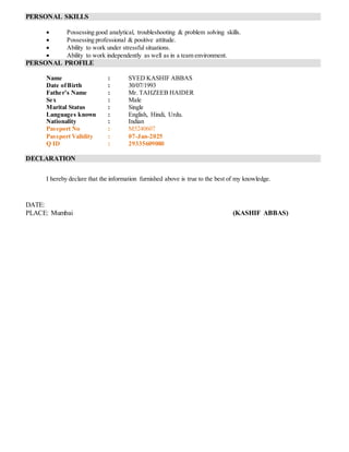 PERSONAL SKILLS
 Possessing good analytical, troubleshooting & problem solving skills.
 Possessing professional & positive attitude.
 Ability to work under stressful situations.
 Ability to work independently as well as in a team environment.
PERSONAL PROFILE
Name : SYED KASHIF ABBAS
Date ofBirth : 30/07/1993
Father’s Name : Mr. TAHZEEB HAIDER
Sex : Male
Marital Status : Single
Languages known : English, Hindi, Urdu.
Nationality : Indian
Passport No : M5240607
Passport Validity : 07-Jan-2025
Q ID : 29335609080
DECLARATION
I hereby declare that the information furnished above is true to the best of my knowledge.
DATE:
PLACE: Mumbai (KASHIF ABBAS)
 