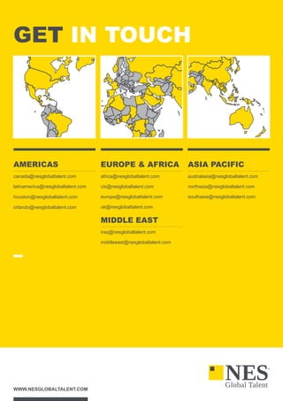 WWW.NESGLOBALTALENT.COM
GET IN TOUCH
AMERICAS
canada@nesglobaltalent.com
latinamerica@nesglobaltalent.com
houston@nesglobaltalent.com
orlando@nesglobaltalent.com
EUROPE  AFRICA
africa@nesglobaltalent.com
cis@nesglobaltalent.com
europe@nesglobaltalent.com
uk@nesglobaltalent.com
MIDDLE EAST
iraq@nesglobaltalent.com
middleeast@nesglobaltalent.com
ASIA PACIFIC
australasia@nesglobaltalent.com
northasia@nesglobaltalent.com
southasia@nesglobaltalent.com
 