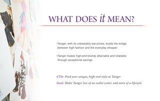 •Tanger, with its unbeatably low prices, builds the bridge
between high fashion and the everyday shopper
•Tanger makes high-end brands attainable and relatable
through exceptional savings
CTA: Find your unique, high-end style at Tanger
Goal: Make Tanger less of an outlet center and more of a lifestyle
WHAT DOES it MEAN?
 