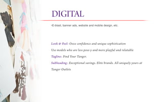 Look & Feel: Ooze confidence and unique sophistication
Use models who are less pose-y and more playful and relatable
Tagline: Find Your Tanger.
Subheading: Exceptional savings. Elite brands. All uniquely yours at
Tanger Outlets
DIGITAL it
•E-blast, banner ads, website and mobile design, etc.
 