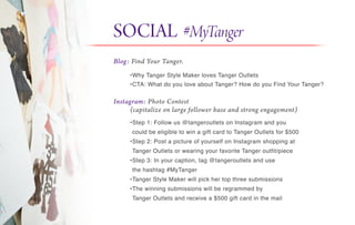SOCIAL #MyTanger
Blog: Find Your Tanger.
Instagram: Photo Contest
(capitalize on large follower base and strong engagement)
•Why Tanger Style Maker loves Tanger Outlets
•CTA: What do you love about Tanger? How do you Find Your Tanger?
•Step 1: Follow us @tangeroutlets on Instagram and you
could be eligible to win a gift card to Tanger Outlets for $500
•Step 2: Post a picture of yourself on Instagram shopping at
Tanger Outlets or wearing your favorite Tanger outfit/piece
•Step 3: In your caption, tag @tangeroutlets and use
the hashtag #MyTanger
•Tanger Style Maker will pick her top three submissions
•The winning submissions will be regrammed by
Tanger Outlets and receive a $500 gift card in the mail
 