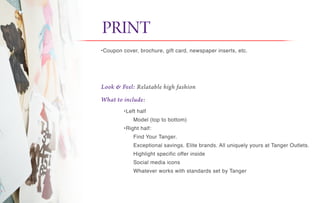 Look & Feel: Relatable high fashion
What to include:
PRINT it
•Coupon cover, brochure, gift card, newspaper inserts, etc.
•Left half
Model (top to bottom)
•Right half:
Find Your Tanger.
Exceptional savings. Elite brands. All uniquely yours at Tanger Outlets.
Highlight specific offer inside
Social media icons
Whatever works with standards set by Tanger
 