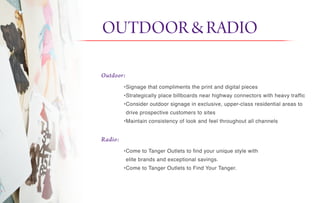 OUTDOOR&RADIO it
Outdoor:
Radio:
•Signage that compliments the print and digital pieces
•Strategically place billboards near highway connectors with heavy traffic
•Consider outdoor signage in exclusive, upper-class residential areas to
drive prospective customers to sites
•Maintain consistency of look and feel throughout all channels
•Come to Tanger Outlets to find your unique style with
elite brands and exceptional savings.
•Come to Tanger Outlets to Find Your Tanger.
 
