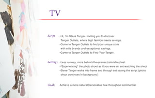 TV it
Script
Setting:
Goal:
•Hi, I’m Steve Tanger. Inviting you to discover
Tanger Outlets, where high fashion meets savings.
•Come to Tanger Outlets to find your unique style
with elite brands and exceptional savings.
•Come to Tanger Outlets to Find Your Tanger.
•Less runway, more behind-the-scenes (relatable) feel.
•“Experiencing” the photo shoot as if you were on set watching the shoot
•Steve Tanger walks into frame and through set saying the script (photo
shoot continues in background)
Achieve a more natural/personable flow throughout commercial
 