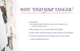 • Extendable
Can highlight different benefits—sales, brand, locations, etc.
—using this umbrella idea
• Allows Tanger to be more personable and relatable
• Further builds connection between Tanger Outlets and its shoppers
• Continues to support the overall Tanger mission of providing
a unique shopping experience
WHY “FINDyourTANGER.”
 