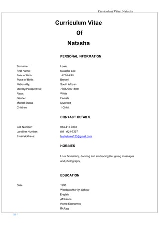 Curriculum Vitae: Natasha
Curriculum Vitae
Of
Natasha
PERSONAL INFORMATION
Surname: Lowe
First Name: Natasha Lee
Date of Birth: 1976/04/29
Place of Birth: Benoni
Nationality: South African
Identity/Passport No: 7604290014085
Race: White
Gender: Female
Marital Status Divorced
Children 1 Child
CONTACT DETAILS
Cell Number: 083-415 0393
Landline Number: (011)421-7297
Email Address: tashielowe123@gmail.com
HOBBIES
Love Socializing, dancing and embracing life, giving massages
and photography.
EDUCATION
Date: 1993
Wordsworth High School
English
Afrikaans
Home Economics
Biology
pg. 1
 