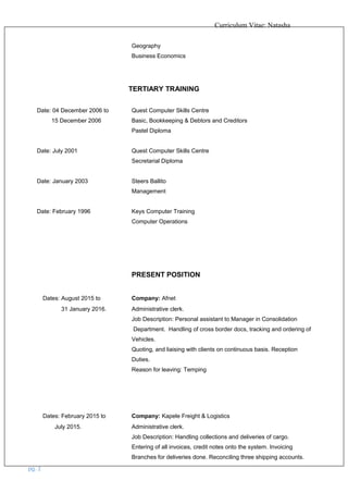 Curriculum Vitae: Natasha
Geography
Business Economics
TERTIARY TRAINING
Date: 04 December 2006 to Quest Computer Skills Centre
15 December 2006 Basic, Bookkeeping & Debtors and Creditors
Pastel Diploma
Date: July 2001 Quest Computer Skills Centre
Secretarial Diploma
Date: January 2003 Steers Ballito
Management
Date: February 1996 Keys Computer Training
Computer Operations
PRESENT POSITION
Dates: August 2015 to Company: Afnet
31 January 2016. Administrative clerk.
Job Description: Personal assistant to Manager in Consolidation
Department. Handling of cross border docs, tracking and ordering of
Vehicles.
Quoting, and liaising with clients on continuous basis. Reception
Duties.
Reason for leaving: Temping
Dates: February 2015 to Company: Kapele Freight & Logistics
July 2015. Administrative clerk.
Job Description: Handling collections and deliveries of cargo.
Entering of all invoices, credit notes onto the system. Invoicing
Branches for deliveries done. Reconciling three shipping accounts.
pg. 2
 