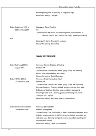 Curriculum Vitae: Natasha
Handling Airway bills for bookings of cargo onto flight.
Reason for leaving: Temp job.
Dates: September 2007 to Company: Canton Trading
30 November 2014 PA
Job Description: My duties included receptionist, admin and PA to
Director. Debtors and Creditors (on excel), emailing and faxing
and
Liaising with clients. Transport & Logistics.
Reason for leaving: Retrenched
WORK EXPERIENCE
Dates: February 2007 to Company: Mariner Shipping & Trading
August 2007 Position: PA
Job Description: Switchboard duties, typing, faxing and emailing.
Admin, ordering and liaising with clients.
Reason for leaving: Closed Business
Dates: 16 May 2005 to Company: Ocean Agricultural Natal
31 November 2006 Position: PA
Job Description: Switchboard duties, typing, faxing and organising
In-house functions. Ordering of stock, stock control and stock take.
Debtors and Creditors. Booking accommodation, quotes and
Handling of petty cash. Banking, posting and liaising with clients.
Transport and Logistics.
Reason for leaving: Relocating back to Johannesburg.
Dates: 03 December 2002 to Company: Steers Ballito
09 February 2004 Position: Manageress
Job Description: The total running of Steers on a day to day basis, which
included ongoing training of staff, the ordering of stock, stock take and
daily cash ups. Banking, faxing and emailing as well as assisting with
salaries when needed.
Reason for leaving: Owner Sold Business
pg. 3
 