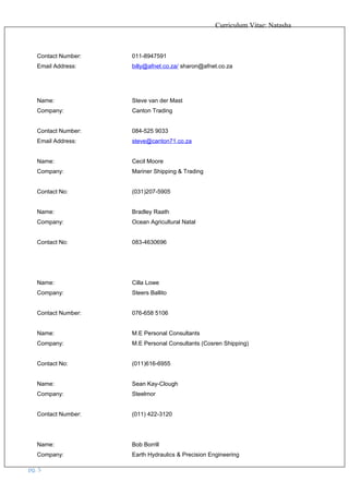 Curriculum Vitae: Natasha
Contact Number: 011-8947591
Email Address: billy@afnet.co.za/ sharon@afnet.co.za
Name: Steve van der Mast
Company: Canton Trading
Contact Number: 084-525 9033
Email Address: steve@canton71.co.za
Name: Cecil Moore
Company: Mariner Shipping & Trading
Contact No: (031)207-5905
Name: Bradley Raath
Company: Ocean Agricultural Natal
Contact No: 083-4630696
Name: Cilla Lowe
Company: Steers Ballito
Contact Number: 076-658 5106
Name: M.E Personal Consultants
Company: M.E Personal Consultants (Cosren Shipping)
Contact No: (011)616-6955
Name: Sean Kay-Clough
Company: Steelmor
Contact Number: (011) 422-3120
Name: Bob Borrill
Company: Earth Hydraulics & Precision Engineering
pg. 5
 