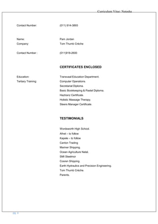 Curriculum Vitae: Natasha
Contact Number: (011) 914-3893
Name: Pam Jordan
Company: Tom Thumb Crèche
Contact Number : (011)918-2600
CERTIFICATES ENCLOSED
Education: Transvaal Education Department.
Tertiary Training: Computer Operations.
Secretarial Diploma.
Basic Bookkeeping & Pastel Diploma.
Haztranz Certificate.
Holistic Massage Therapy.
Steers Manager Certificate.
TESTIMONIALS
Wordsworth High School.
Afnet – to follow
Kapele – to follow
Canton Trading
Mariner Shipping.
Ocean Agriculture Natal.
SMI Steelmor
Cosren Shipping.
Earth Hydraulics and Precision Engineering.
Tom Thumb Crèche.
Parents.
pg. 6
 