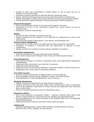 Analysis of cases with abnormalities in health reports as well as cases who are on
borderline of the normal range.
Scheduling counseling sessions for High Risk Members (Borderline cases)
Regular monitoring & frequent check-up of cases with abnormalities in health report.
Regular observation of unsafe acts & unsafe conditions & taking corrective action thereof.
Conducting Monthly Safety Meetings & increasing awareness of Safety legislations.
Reward & Recognition
Administering different schemes in line with annual budget for the same.
Assessment & scrutiny of the nominations received from various sections as per the
Company Policy.
Distribution of award ceremoniously.
Welfare
Ensuring all basic amenities is provided as per law.
Regular monitoring of the condition of the Amenities for maintenance as well as new
requirements.
Ensuring proper upkeep of Rest Rooms, Lunch Rooms, and Workstations etc.
Contract Labour Management
Assessment of numbers required on regular basis as well as temporary requirement.
Finalization of numbers in consensus with user departments & approval of senior
management.
Regular monitoring of numbers to ensure optimum utilization of workforce.
Participative Management
Ensuring compliance to the issues raised during the meetings.
Every month conducting the Employee of the month and Communication Session
Event Management
Organizing get together of workers & supervisors along with departmental management
representatives.
Organizing Cricket tournament and volley Boll tournament
Organizing other cultural events.
Organizing events like Annual Day Celebration, Family Get Together, Cultural Functions etc
Budgeting of the events with cost reduction initiatives
Time Office Function
Ensuring smooth administration of Wages & Salary of all the employees.
Ensuring updation of leave records, attendance, muster roll & other records.
Data generation for monitoring Absenteeism, Late Coming etc.
Managing Absenteeism
Regular monitoring of Department wise Absenteeism & Leave data.
Creating awareness among shop floor officers about exercising their rights to grant/deny
leave as per production requirement & hereby ensuring that department wise sanctioned
leave is within limits.
Ensuring immediate disciplinary actions for absenteeism cases.
Disciplinary Matters
End to end processing of disciplinary matters – drafting of Advisory Note, Show Cause
Notices, Charge sheets etc, conducting enquiries, deciding upon appropriate action.
Ensuring adherence to the various provisions of the Standing Orders Act & the applicable
Model Standing Orders.
Handling of Domestic Enquiries ensuring Principles of Natural Justice.
Liaising work
Representing Management in Labour Office, Pf Office, Esi Office Director of Factory
Electricity office, Police, Vigilance, & Local politician.
 