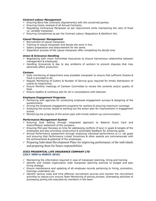 Contract Labour Management
Ensuring Bona fide Contracts (Agreements) with the concerned parties.
Ensuring timely renewal of all Annual Contracts.
Regulating Contractual Manpower as per requirement while maintaining the ratio of fixed
vs. variable manpower.
Ensuring Compliances as per the Contract Labour (Regulation & Abolition) Act.
Casual Manpower Management
Recruitment of casual manpower.
Training of casual manpower and decide the work in line.
Salary preparation and disbursement for the same.
Separation process of the casual manpower after completing his decide time
Union & Grievance Handling
Negotiating with Union Committee Executives to ensure harmonious relationship between
management & employees.
Handling Grievances & day to day problems of workers to prevent disputes that may
adversely affect production.
Canteen
Daily monitoring of department wise available manpower to ensure that sufficient Snacks &
Food is provided to all.
Regular Monitoring of Cutlery & Number of Service guys required for timely distribution of
snacks & meal/dinner.
Ensure Monthly meetings of Canteen Committee to review the contents and/or quality of
food.
Ensure healthy & nutritious diet for all in consultations with dietician.
Employee Engagement Programs
Partnering with agencies for conducting employee engagement surveys & designing of the
questionnaire.
Driving the Employee engagement programs for workers & ensuring maximum coverage.
Analyzing the survey results & working out the action plan for improvement in engagement
scores.
Monitoring the progress of the action plan with timely bottom-up communication.
Performance Management System
Ensuring Goal Setting through integrated approach to Balance Score Card and
Vision/Mission statement of the company.
Ensuring Mid-year Reviews on time for addressing conflicts (if any) in goals & targets of the
employees and also providing constructive & actionable feedback for achieving goals.
Annual Performance assessment through analyzing individual performance w.r.t. set goals
and ensuring that Performance Linked Incentives & other awards are commensurate with
the achievements & potential of the employees.
Preparing Individual Development Plans for improving performance of the individuals
and preparing them for future responsibilities
ICICI PRUDENTIAL LIFE INSURANCE COMPANY LTD
(JULY 2009 to MARCH 2010)
Maintaining the information required in case of manpower planning, hiring and training
Identify and initiate organization wide manpower planning exercise to budget and plan
hiring strategy
Ensure maintenance and updating of all employee records pertaining to hiring, promotion,
trainings undertaken etc
Identify various costs and time effective recruitment sources and monitor the recruitment
activities to reduce turn around Team Monitoring of joining process. Overseeing activities of
processing joining kits executed by members in the team
 