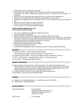 Conducting campus recruitment processes
Ensure effective implementation of HR policies and activities across departments
Coordinate the entire performance appraisal exercise including recommendation for
promotion
Interact with any employee representative bodies on behalf of the Management
Ensure new employee orientation and training activities for all new hires
Coordinate for building & up To effectively carry out the recruitment activities (screening
the
applications, short keep of In House Data Bank
Carry out reference check for the new recruits
To be involved in the Employee Welfare program
2COMS CONSULTANTING PVT LTD
(JULY 2008 TO MARCH 2009)
Source the candidate from different models and sources
Issue offer letter to candidates
Making Presentation about the company & explaining about the job roles
Identify various costs and time effective recruitment sources and monitor the recruitment
activities to reduce turn around Team Monitoring of joining process. Overseeing activities of
processing joining kits executed by members in the team
Conducting campus recruitment processes
Making local network for sourcing candidates.
Arrange Campus Hiring for clients.
Coordinate for building & up To effectively carry out the recruitment activities
Education
M.B.A (Full Time) in Human Recourse (2006-2008)
(Noida Institute of Engineering & Technologies, Greater Noida)
Graduation-(2003-2005) – Digvijay nath Degree college .Gorakhpur University
XIIth – (2000-2002) - Saraswati Shishu Mandir Sr Secondary School
Xth (1999) – GN NATIOAL PUBLIC SCHOOL
Seminar & Workshop
Have attended several seminars / training program me related to Domestic Enquiry,
Contract Labour, Provident Fund, ESI, Quality Circle, Quality and Productivity, work place
improvement through 5 S and Kaizen, Higher Productivity and Better Place to work and
Statutory Obligation of Employers under the Factory Act etc.
1 day training of uses PPE, s in the shop floor during working time.
Attended one day training on Industrial Safety
IT Skills
“Diploma in Computer Application” – a certificate course in MS Office
HRMS & SAP – HR Related query
Personal Details
Permanent Address : S/o S.D Mishra
Industrial Esate Azad Nagar Sec-2
Gorakhnath Gorakhpur, (U.P).
Pin Code: 273001
Date of Birth : 07–JAN-1984
 