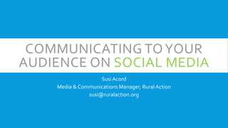COMMUNICATING TOYOUR
AUDIENCE ON SOCIAL MEDIA
Susi Acord
Media & Communications Manager, Rural Action
susi@ruralaction.org
 