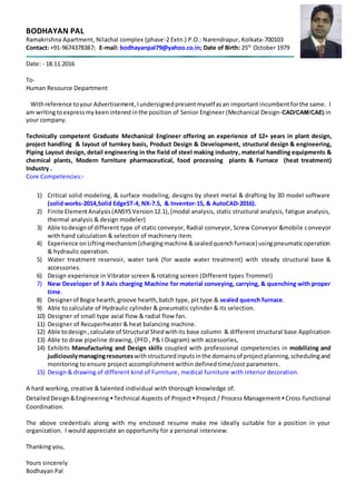 BODHAYAN PAL
Ramakrishna Apartment, Nilachal complex (phase-2 Extn.) P.O.: Narendrapur, Kolkata-700103
Contact: +91-9674378387; E-mail: bodhayanpal79@yahoo.co.in; Date of Birth: 25th
October 1979
Date: - 18.11.2016
To-
Human Resource Department
Withreference toyourAdvertisement, Iundersignedpresentmyselfasan important incumbentforthe same. I
am writingtoexpressmykeeninterestinthe position of Senior Engineer (Mechanical Design-CAD/CAM/CAE) in
your company.
Technically competent Graduate Mechanical Engineer offering an experience of 12+ years in plant design,
project handling & layout of turnkey basis, Product Design & Development, structural design & engineering,
Piping Layout design, detail engineering in the field of steel making industry, material handling equipments &
chemical plants, Modern furniture pharmaceutical, food processing plants & Furnace (heat treatment)
Industry .
Core Competencies:-
1) Critical solid modeling, & surface modeling, designs by sheet metal & drafting by 3D model software
(solid works-2014,Solid EdgeST-4, NX-7.5, & Inventor-15, & AutoCAD-2016).
2) Finite ElementAnalysis(ANSYSVersion12.1),[modal analysis, static structural analysis, fatigue analysis,
thermal analysis & design modeler)
3) Able todesignof different type of static conveyor, Radial conveyor, Screw Conveyor &mobile conveyor
with hand calculation & selection of machinery item.
4) Experience onLiftingmechanism(chargingmachine &sealedquenchfurnace) usingpneumaticoperation
& hydraulic operation.
5) Water treatment reservoir, water tank (for waste water treatment) with steady structural base &
accessories.
6) Design experience in Vibrator screen & rotating screen (Different types Trommel)
7) New Developer of 3 Axis charging Machine for material conveying, carrying, & quenching with proper
time.
8) Designerof Bogie hearth,groove hearth,batch type, pit type & sealed quench furnace.
9) Able to calculate of Hydraulic cylinder & pneumatic cylinder & its selection.
10) Designer of small type axial flow & radial flow fan.
11) Designer of Recuperheater & heat balancing machine.
12) Able todesign, calculate of Structural Shedwithits base column & different structural base Application
13) Able to draw pipeline drawing, (PFD , P& I Diagram) with accessories,
14) Exhibits Manufacturing and Design skills coupled with professional competencies in mobilizing and
judiciouslymanagingresources withstructuredinputsinthe domainsof projectplanning,schedulingand
monitoring to ensure project accomplishment within defined time/cost parameters.
15) Design & drawing of different kind of Furniture, medical furniture with interior decoration.
A hard working, creative & talented individual with thorough knowledge of:
DetailedDesign&Engineering ▪ Technical Aspects of Project ▪ Project / Process Management ▪ Cross-functional
Coordination.
The above credentials along with my enclosed resume make me ideally suitable for a position in your
organization. I would appreciate an opportunity for a personal interview.
Thanking you,
Yours sincerely
Bodhayan Pal
 