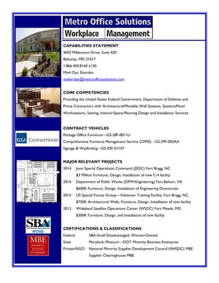 CAPABILITIES STATEMENT
4692 Millennium Drive, Suite 420
Belcamp, MD 21017
1.866.450.8160 x130
Minh Duc Sheridan
msheridan@metroofficesolutions.com
CORE COMPETENCIES
Providing the United States Federal Government, Department of Defense and
Prime Contractors with Architectural/Movable Wall Systems, Systems/Panel
Workstations, Seating, Interior/Space-Planning Design and Installation Services.
CONTRACT VEHICLES
Package Office Furniture—GS-28F-0011U
Comprehensive Furniture Management Service (CFMS) - GS-29F-003AA
Signage & Wayfinding—GS-03F-0110Y
MAJOR RELEVANT PROJECTS
2014 Joint Special Operations Command (JSOC) Fort Bragg, NC
$3 Million Furniture, Design, Installation of new C-4 facility
2014 Department of Public Works (DPW/Engineering) Fort Belvoir, VA
$600K Furniture, Design, Installation of Engineering Directorate
2014 US Special Forces Group—Volckman Training Facility, Fort Bragg, NC.
$750K Architectural Walls, Furniture, Design, Installation of new facility
2013 Wideband Satellite Operations Center (WSOC) Fort Meade, MD
$300K Furniture, Design, and Installation of new facility
CERTIFICATIONS & CLASSIFICATIONS
Federal SBA-Small Disadvantaged, Woman-Owned.
State Maryland, Missouri—DOT Minority Business Enterprise
Private/NGO National Minority Supplier Development Council (NHSDC) MBE
Supplier Clearinghouse MBE
 
