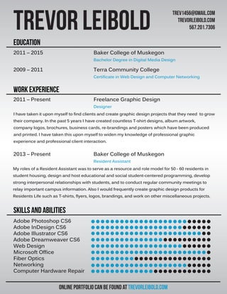 Adobe Photoshop CS6
Adobe InDesign CS6
Adobe Illustrator CS6
Adobe Dreamweaver CS6
Web Design
Microsoft Office
Fiber Optics
Networking
Computer Hardware Repair
SKILLS AND ABILITIES
Work experience
education
Online portfolio can be found at trevorleibold.com
Trevor Leibold
trev1456@gmail.com
trevorleibold.com
567.201.7306
2011 – 2015 Baker College of Muskegon
Bachelor Degree in Digital Media Design
2009 – 2011 Terra Community College
Certificate in Web Design and Computer Networking
2011 – Present Freelance Graphic Design
Designer
2013 – Present Baker College of Muskegon
Resident Assistant
I have taken it upon myself to find clients and create graphic design projects that they need to grow
their company. In the past 5 years I have created countless T-shirt designs, album artwork,
company logos, brochures, business cards, re-brandings and posters which have been produced
and printed. I have taken this upon myself to widen my knowledge of professional graphic
experience and professional client interaction.
My roles of a Resident Assistant was to serve as a resource and role model for 50 - 60 residents in
student housing, design and host educational and social student-centered programming, develop
strong interpersonal relationships with students, and to conduct regular community meetings to
relay important campus information. Also I would frequently create graphic design products for
Residents Life such as T-shirts, flyers, logos, brandings, and work on other miscellaneous projects.
 