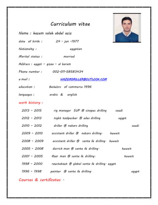 Curriculum vitae
Name : hazem salah abdel aziz
date of birth : 24 - jun -1977
Nationalty : egyptian
Marital status : married
Address : egypt – gizaa – al haram
Phone number : 002-011-58583434
e.mail : HAZEMDRILLER@OUTLOOK.COM
education : Bachelors of commerce 1996
languages : arabic & english
work history :
2013 – 2015 rig manager SUP @ sinopec drilling saudi
2012 – 2013 night toolpusher @ ades drilling egypt
2010 – 2012 driller @ nabors drilling saudi
2009 – 2010 assistant driller @ nabors drilling. kuwait
2008 – 2009 assistant driller @ santa fe drilling. kuwait
2005 – 2008 derrick man @ santa fe drilling. kuwait
2001 – 2005 floor man @ santa fe drilling. kuwait
1998 – 2000 roustabout @ global santa fe drilling. egypt
1996 – 1998 painter @ santa fe drilling. egypt
Courses & certificates .
 