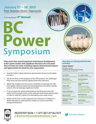 REGISTER NOW • 1-877-927-0718x7372
J.Keitner@CanadianInstitute.com
CI Energy Group’s 9th
Annual
BC
PowerSymposium
There have been several important evolutionary developments
Find out from our roster of leading experts what potential impacts
and opportunities lie ahead for your organization.
Hear BC Hydro’s latest electricity requirements forecast and update
on Site C
Get all the facts on the progress of the LNG projects, the challenges
they have overcome and the opportunities they represent
Obtain key insights into the current competitive landscape for LNG
from global, national and provincial perspectives and where Canada
Find out where the relationship between the BC government, BC
Hydro and the private sector works well and what needs improvement
in order to meet BC’s goals of sustainability and a clean future
Gather all the facts on the Supreme Court Decision on Tsilhqot’in v.
British Columbia to understand its impact on current and future
energy development
Hear from our distinguished faculty,
including:
Keynote Speaker:
Dr. Mark Jaccard
Simon Fraser University
January 27 – 28, 2015
Four Seasons Hotel | Vancouver
@CI_Energy #BCpower
Larry Blain
BC Hydro and Powerex
Byng Giraud
Dwain May
Capital Power
Corporation
Gwen Johansson
Hudson’s Hope, BC
Merran Smith
Clean Energy Canada
Professor Dwight
Newman
University of
Saskatchewan
Dr. Judith Sayers
University of Victoria
Randy Reimann
BC Hydro
Scott MacDonald
ADM
Ministry of Jobs,
Tourism and Skills
Training And Minister
Responsible for Labour,
Geoff Morrison
Canadian Association
of Petroleum Producers
David Keane
Alliance
 