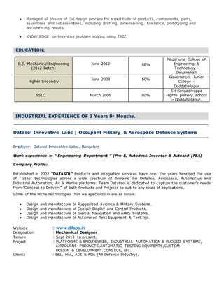  Managed all phases of the design process for a multitude of products, components, parts,
assemblies and subassemblies, including drafting, dimensioning, tolerance, prototyping and
documenting results.
 KNOWLEDGE on Inventive problem solving using TRIZ.
.EDUCATION:.
.
B.E.-Mechanical Engineering
(2012 Batch)
June 2012 68%
Nagarjuna College of
Engineering &
Technology -
Devanahalli
Higher Secondry
June 2008 60%
Government Junior
College -
Doddaballapur
SSLC March 2006 80%
Sri Kongadiyappa
Highre primary school
– Doddaballapur.
.
INDUSTRIAL EXPERIENCE OF 3 Years 9+ Months..
Datasol Innovative Labs | Occupant Military & Aerospace Defence Systems
Employer: Datasol Innovative Labs., Bangalore
Work experience in “ Engineering Department ” (Pro-E, Autodesk Inventor & Autocad (FEA)
Company Profile:
Established in 2002 "DATASOL" Products and integration services have over the years heralded the use
of `latest technologies across a wide spectrum of domains like Defense, Aerospace, Automotive and
Industrial Automation, Air & Marine platforms. Team Datatsol is dedicated to capture the customer's needs
from "Concept to Delivery" of both Products and Projects to suit to any kinds of applications.
Some of the Niche technologies that we specialize in are as below:
 Design and manufacture of Ruggedized Avionics & Military Systems.
 Design and manufacture of Cockpit Display and Control Products.
 Design and manufacture of Inertial Navigation and AHRS Systems.
 Design and manufacture of Automated Test Equipment & Test Jigs.
Website : www.dilabs.in
Designation : Mechanical Designer
Tenure : Sept 2013 to present.
Project : PLATFORMS & ENCLOSURES, INDUSTRIAL AUTOMATION & RUGGED SYSTEMS,
AIRBOURNE PRODUCTS,AUTOMATIC TESTING EQUIPENTS,CUSTOM
DESIGN & DEVELOPMENT.CONSLOE,.etc.
Clients : BEL, HAL, ADE & ADA (All Defence Industry).
 