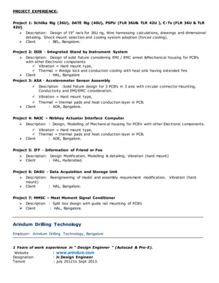 PROJECT EXPERIENCE:
Project 1: Schilka Rig (36U), DATE Rig (40U), PSPU (FLR 36U& TLR 42U ), C-Tx (FLR 36U & TLR
42U)
 Description: Design of 19” rack for 36U rig, Wire harnessing calculations, drawings and dimensional
detailing. Shock mount selection and cooling system adoption (forced cooling).
 Client : BEL, Bangalore.
Project 2: ISIS - Integrated Stand by Instrument System
 Description: Design of solid fixture considering EMI / EMC arrest &Mechanical housing for PCB’s
with other Electronic components
 Vibration = Hard mount type,
 Thermal = Wedge lock and conduction cooling with heat sink having extended fins
 Client : HAL, Bangalore
Project 3: ASA - Accelerometer Sensor Assembly
 Description :Solid fixture design for 3 PCB’s in 3 axis with circular connector mounting,
Conductivity and EMI/EMC consideration.
 Vibration = Hard mount type,
 Thermal = thermal pads and heat conduction layer in PCB.
 Client : ADA, Bangalore.
Project 4: NAIC – Nirbhay Actuator Interface Computer
 Description : Design, Modelling of Mechanical housing for PCB’s with other Electronic components.
 Vibration = Hard mount type,
 Thermal = thermal pads and heat conduction layer in PCB.
 Client : ADE, Bangalore.
Project 5: IFF – Information of Friend or Foe
 Description: Design Modification, Modelling & detailing. Vibration (hard mount)
 Client : HAL, Hyderabad.
Project 6: DASU – Data Acquisition and Storage Unit
 Description: Reengineering of model and assembly requirement modification. Vibration (hard
mount)
 Client : HAL, Bangalore.
Project 7: MMSC – Mast Moment Signal Conditioner
 Description : Split box design with guide rail mounting of PCB’s
 Client : HAL, Bangalore.
Arindum Drilling Technology
Employer: Arindum Drilling Technology, Bangalore
1 Years of work experience in “ Design Enginner “ (Autocad & Pro-E).
Website : www.arindum.com
Designation : Jr.Design Engineer
Tenure : july 2012 to Sept 2013.
 