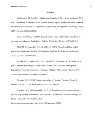 PARENTAL INFLUENCE 10
Refernces
Beijersbergen, M. D., Juffer, F., Bakermans-Kranenburg, M. J., & van IJzendoorn, M. H.
(2012). Remaining or becoming secure: Parental sensitive support predicts attachment continuity
from infancy to adolescence in a longitudinal adoption study. Developmental Psychology, 48(5),
1277-1282. doi:10.1037/a0027442
Belsky, J., & Pluess, M. (2009). Beyond diathesis stress: Differential susceptibility to
environmental influences. Psychological Bulletin, 135(6), 885-908. doi:10.1037/a0017376
Bibok, M. B., Carpendale, J. M., & Müller, U. (2009). Parental scaffolding and the
development of executive function. New Directions For Child & Adolescent Development,
2009(123), 17-34. doi:10.1002/cd.233
Bocknek, E. L., Brophy-Herb, H. E., Fitzgerald, H., Burns-Jager, K., & Carolan, M. T.
(2012). Maternal Psychological Absence and Toddlers' Social-Emotional Development:
Interpretations From the Perspective of Boundary Ambiguity Theory. Family Process, 51(4),
527-541. doi:10.1111/j.1545-5300.2012.01411.x
Bornstein, M. H. (2012). Cultural Approaches to Parenting. Parenting: Science &
Practice, 12(2/3), 212-221. doi:10.1080/15295192.2012.683359
Gromoske, A. N., & Maguire-Jack, K. (2012). Transactional and cascading relations
between early spanking and children's social-emotional development. Journal of Marriage and
Family, 74(5), 1054-1068. Retrieved from
http://search.proquest.com/docview/1324449914?accountid=32521
 