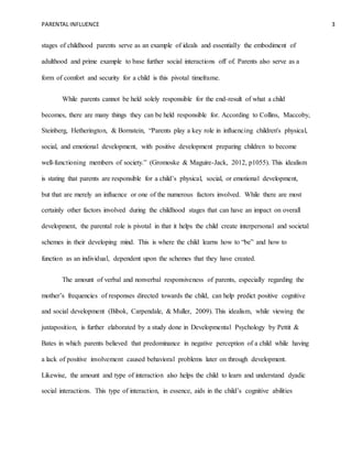 PARENTAL INFLUENCE 3
stages of childhood parents serve as an example of ideals and essentially the embodiment of
adulthood and prime example to base further social interactions off of. Parents also serve as a
form of comfort and security for a child is this pivotal timeframe.
While parents cannot be held solely responsible for the end-result of what a child
becomes, there are many things they can be held responsible for. According to Collins, Maccoby,
Steinberg, Hetherington, & Bornstein, “Parents play a key role in influencing children's physical,
social, and emotional development, with positive development preparing children to become
well-functioning members of society.” (Gromoske & Maguire-Jack, 2012, p1055). This idealism
is stating that parents are responsible for a child’s physical, social, or emotional development,
but that are merely an influence or one of the numerous factors involved. While there are most
certainly other factors involved during the childhood stages that can have an impact on overall
development, the parental role is pivotal in that it helps the child create interpersonal and societal
schemes in their developing mind. This is where the child learns how to “be” and how to
function as an individual, dependent upon the schemes that they have created.
The amount of verbal and nonverbal responsiveness of parents, especially regarding the
mother’s frequencies of responses directed towards the child, can help predict positive cognitive
and social development (Bibok, Carpendale, & Muller, 2009). This idealism, while viewing the
juxtaposition, is further elaborated by a study done in Developmental Psychology by Pettit &
Bates in which parents believed that predominance in negative perception of a child while having
a lack of positive involvement caused behavioral problems later on through development.
Likewise, the amount and type of interaction also helps the child to learn and understand dyadic
social interactions. This type of interaction, in essence, aids in the child’s cognitive abilities
 