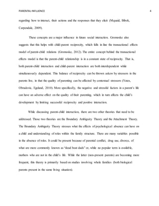 PARENTAL INFLUENCE 4
regarding how to interact, their actions and the responses that they elicit (Mquaid, Bibok,
Carpendale, 2009).
These concepts are a major influence in future social interaction. Gromoske also
suggests that this helps with child-parent reciprocity, which falls in line the transactional effects
model of parent-child relations (Gromoske, 2012). The entire concept behind the transactional
effects model is that the parent-child relationship is in a constant state of reciprocity. That is,
both parent-child interaction and child-parent interaction are both interdependent while
simultaneously dependent. This balance of reciprocity can be thrown askew by stressors in the
parents live, in that the quality of parenting can be affected by contextual stressors (Yates,
Obradovic, Egeland, 2010). More specifically, the negative and stressful factors in a parent’s life
can have an adverse effect on the quality of their parenting, which in turn affects the child’s
development by limiting successful reciprocity and positive interaction.
While discussing parent-child interaction, there are two other theories that need to be
addressed. Those two theories are the Boundary Ambiguity Theory and the Attachment Theory.
The Boundary Ambiguity Theory stresses what the effects of psychological absence can have on
a child and understanding of roles within the family structure. There are many variables possible
in the absence of roles. It could be present because of parental conflict, drug use, divorce, of
what are more commonly known as “dead beat dads” or, while no popular term is available,
mothers who are not in the child’s life. While the latter (non-present parents) are becoming more
frequent, this theory is primarily based on studies involving whole families (both biological
parents present in the same living situation).
 