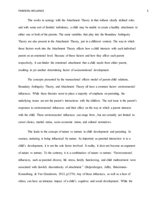 PARENTAL INFLUENCE 5
This works in synergy with the Attachment Theory in that without clearly defined roles
and with some sort of familial turbulence, a child may be unable to create a healthy attachment to
either one or both of the parents. The same variables that play into the Boundary Ambiguity
Theory are also present in the Attachment Theory, just in a different context. The way in which
those factors work into the Attachment Theory affects how a child interacts with each individual
parent on an emotional level. Because of those factors and how they affect each parent
respectively, it can hinder the emotional attachment that a child needs from either parent,
resulting in yet another determining factor of socioemotional development.
The concepts presented by the transactional effects model of parent-child relations,
Boundary Ambiguity Theory, and Attachment Theory all have a common factor: environmental
influences. While these theories seem to place a majority of emphasis on parenting, the
underlying issues are not the parent’s interactions with the children. The real issue is the parent’s
responses to environmental influences and their effect on the way in which a parent interacts
with the child. These environmental influences can range from , but are certainly not limited to:
career choice, marital status, socio-economic status, and cultural normatives.
This leads to the concept of nature vs nurture in child development and parenting. In
essence, nurturing is being influenced by nature. As important as parental interaction is to a
child’s development, it is not the sole factor involved. It reality, it does not become an argument
of nature vs nurture. To the contrary, it is a combination of nature vs nurture. “Environmental
influences, such as parental divorce, life stress, family functioning, and child maltreatment were
associated with (lawful) discontinuity of attachment.” (Beijersbergen, Juffer, Bakermans-
Kranenburg, & Van IJzendoorn, 2012, p1278). Any of those influences, as well as a host of
others, can have an immense impact of a child’s cognitive and social development. While the
 