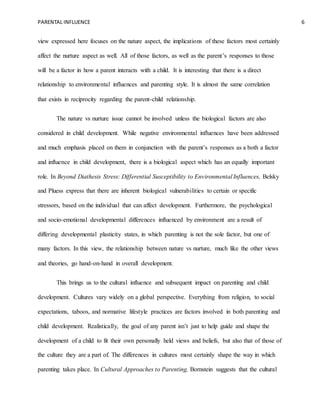 PARENTAL INFLUENCE 6
view expressed here focuses on the nature aspect, the implications of these factors most certainly
affect the nurture aspect as well. All of those factors, as well as the parent’s responses to those
will be a factor in how a parent interacts with a child. It is interesting that there is a direct
relationship to environmental influences and parenting style. It is almost the same correlation
that exists in reciprocity regarding the parent-child relationship.
The nature vs nurture issue cannot be involved unless the biological factors are also
considered in child development. While negative environmental influences have been addressed
and much emphasis placed on them in conjunction with the parent’s responses as a both a factor
and influence in child development, there is a biological aspect which has an equally important
role. In Beyond Diathesis Stress: Differential Susceptibility to Environmental Influences, Belsky
and Pluess express that there are inherent biological vulnerabilities to certain or specific
stressors, based on the individual that can affect development. Furthermore, the psychological
and socio-emotional developmental differences influenced by environment are a result of
differing developmental plasticity states, in which parenting is not the sole factor, but one of
many factors. In this view, the relationship between nature vs nurture, much like the other views
and theories, go hand-on-hand in overall development.
This brings us to the cultural influence and subsequent impact on parenting and child
development. Cultures vary widely on a global perspective. Everything from religion, to social
expectations, taboos, and normative lifestyle practices are factors involved in both parenting and
child development. Realistically, the goal of any parent isn’t just to help guide and shape the
development of a child to fit their own personally held views and beliefs, but also that of those of
the culture they are a part of. The differences in cultures most certainly shape the way in which
parenting takes place. In Cultural Approaches to Parenting, Bornstein suggests that the cultural
 