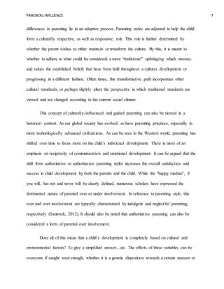PARENTAL INFLUENCE 7
differences in parenting lie in an adaptive process. Parenting styles are adjusted to help the child
form a culturally respective, as well as responsive, role. This role is further determined by
whether the parent wishes to either maintain or transform the culture. By this, it is meant to
whether to adhere to what could be considered a more “traditional” upbringing which stresses
and values the established beliefs that have been held throughout a cultures development or
progressing in a different fashion. Often times, this transformative path incorporates other
cultural standards, or perhaps slightly alters the perspective in which traditional standards are
viewed and are changed according to the current social climate.
This concept of culturally-influenced and guided parenting can also be viewed in a
historical context. As our global society has evolved, so have parenting practices, especially in
more technologically advanced civilizations. As can be seen in the Western world, parenting has
shifted over time to focus more on the child’s individual development. There is more of an
emphasis on reciprocity of communication and emotional development. It can be argued that the
shift from authoritative to authoritarian parenting styles increases the overall satisfaction and
success in child development by both the parents and the child. While the “happy median”, if
you will, has not and never will be clearly defined, numerous scholars have expressed the
detrimental nature of parental over or under involvement. In reference to parenting style, this
over and over involvement are typically characterized by indulgent and neglectful parenting,
respectively (Santrock, 2012). It should also be noted that authoritative parenting can also be
considered a form of parental over involvement.
Does all of this mean that a child’s development is completely based on cultural and
environmental factors? To give a simplified answer—no. The effects of these variables can be
overcome if caught soon enough, whether it is a genetic disposition towards a certain stressor or
 