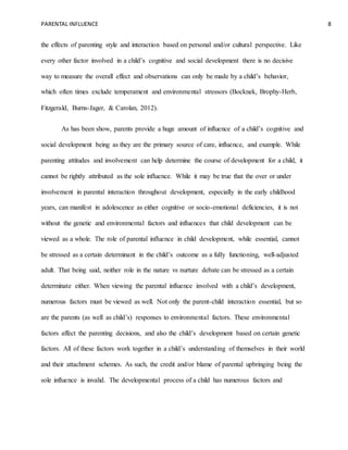 PARENTAL INFLUENCE 8
the effects of parenting style and interaction based on personal and/or cultural perspective. Like
every other factor involved in a child’s cognitive and social development there is no decisive
way to measure the overall effect and observations can only be made by a child’s behavior,
which often times exclude temperament and environmental stressors (Bocknek, Brophy-Herb,
Fitzgerald, Burns-Jager, & Carolan, 2012).
As has been show, parents provide a huge amount of influence of a child’s cognitive and
social development being as they are the primary source of care, influence, and example. While
parenting attitudes and involvement can help determine the course of development for a child, it
cannot be rightly attributed as the sole influence. While it may be true that the over or under
involvement in parental interaction throughout development, especially in the early childhood
years, can manifest in adolescence as either cognitive or socio-emotional deficiencies, it is not
without the genetic and environmental factors and influences that child development can be
viewed as a whole. The role of parental influence in child development, while essential, cannot
be stressed as a certain determinant in the child’s outcome as a fully functioning, well-adjusted
adult. That being said, neither role in the nature vs nurture debate can be stressed as a certain
determinate either. When viewing the parental influence involved with a child’s development,
numerous factors must be viewed as well. Not only the parent-child interaction essential, but so
are the parents (as well as child’s) responses to environmental factors. These environmental
factors affect the parenting decisions, and also the child’s development based on certain genetic
factors. All of these factors work together in a child’s understanding of themselves in their world
and their attachment schemes. As such, the credit and/or blame of parental upbringing being the
sole influence is invalid. The developmental process of a child has numerous factors and
 