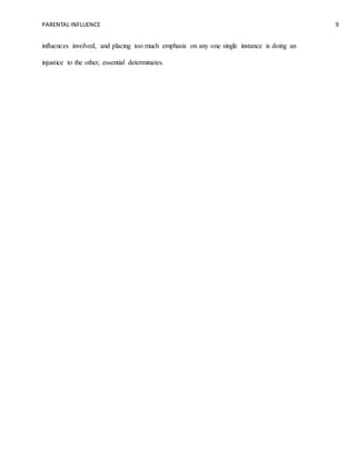 PARENTAL INFLUENCE 9
influences involved, and placing too much emphasis on any one single instance is doing an
injustice to the other, essential determinates.
 