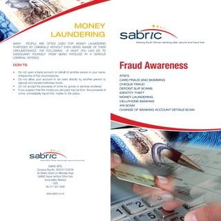 Fraud Awareness
ATM’S
CARD FRAUD AND SKIMMING
CHEQUE FRAUD
DEPOSIT SLIP SCAMS
IDENTITY THEFT
MONEY LAUNDERING
CELLPHONE BANKING
419 SCAM
CHANGE OF BANKING ACCOUNT DETAILS SCAM
MANY PEOPLE ARE OFTEN USED FOR MONEY LAUNDERING
PURPOSES BY CRIMINALS WITHOUT EVEN BEING AWARE OF THEIR
CIRCUMSTANCES. THE FOLLOWING IS WHAT YOU CAN DO TO
SAFEGUARD YOURSELF FROM BEING INVOLVED IN A SERIOUS
CRIMINAL OFFENCE.
DON’TS
•	 Do not open a bank account on behalf of another person in your name,
irrespective of the circumstances.
•	 Do not allow your account to be used directly by another person to
deposit and transfer/withdraw funds.
•	 Do not accept the proceeds of crime for goods or services rendered.
•	 If you suspect that the money you are paid may be from the proceeds of
crime, immediately report this matter to the police.
MONEY
LAUNDERING
SABRIC (NPC)
Company Reg No: 2002/017376/08
90 Bekker Street cnr Allandale Road
SABRIC House Hertford Office Park
Vorna Valley, Midrand
1685
Tel: 011 847 3000
www.sabric.co.za
 