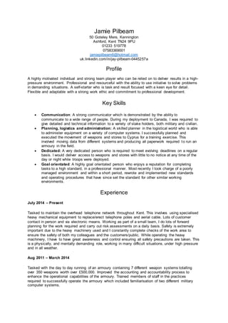 Jamie Pilbeam
50 Goteley Mere, Kennington
Ashford, Kent TN24 9PU
01233 519778
07583369001
jamiepilbeam6@hotmail.com
uk.linkedin.com/in/jay-pilbeam-0445257a
Profile
A highly motivated individual and strong team player who can be relied on to deliver results in a high-
pressure environment. Professional and resourceful with the ability to use initiative to solve problems
in demanding situations. A self-starter who is task and result focused with a keen eye for detail.
Flexible and adaptable with a strong work ethic and commitment to professional development.
Key Skills
 Communication: A strong communicator which is demonstrated by the ability to
communicate to a wide range of people. During my deployment to Canada, I was required to
give detailed and technical information to a variety of stake holders, both military and civilian.
 Planning, logistics and administration: A skilled planner in the logistical world who is able
to administer equipment on a variety of computer systems. I successfully planned and
executed the movement of weapons and stores to Cyprus for a training exercise. This
involved moving data from different systems and producing all paperwork required to run an
armoury in the field.
 Dedicated: A very dedicated person who is required to meet evolving deadlines on a regular
basis. I would deliver access to weapons and stores with little to no notice at any time of the
day or night while troops were deployed.
 Goal orientated: A highly goal orientated person who enjoys a reputation for completing
tasks to a high standard, in a professional manner. Most recently I took charge of a poorly
managed environment and within a short period, rewrote and implemented new standards
and operating procedures that have since set the standard for other similar working
environments.
Experience
July 2014 – Present
Tasked to maintain the overhead telephone network throughout Kent. This involves using specialised
heavy mechanical equipment to replace/erect telephone poles and aerial cable. Lots of customer
contact in person and via electronic means. Working as part of a small team, I do lots of forward
planning for the work required and carry out risk assessments on a daily basis. Safety is extremely
important due to the heavy machinery used and I constantly complete checks of the work area to
ensure the safety of both my colleagues and the customers/public. While operating the heavy
machinery, I have to have great awareness and control ensuring all safety precautions are taken. This
is a physically, and mentally demanding role, working in many difficult situations, under high pressure
and in all weather.
Aug 2011 – March 2014
Tasked with the day to day running of an armoury containing 7 different weapon systems totalling
over 350 weapons worth over £500,000. Improved the accounting and accountability process to
enhance the operational capabilities of the armoury. Trained members of staff in the practices
required to successfully operate the armoury which included familiarisation of two different military
computer systems.
 