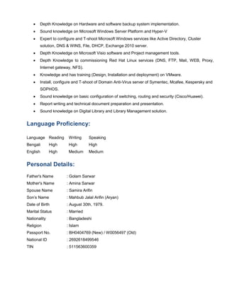  Depth Knowledge on Hardware and software backup system implementation.
 Sound knowledge on Microsoft Windows Server Platform and Hyper-V
 Expert to configure and T-shoot Microsoft Windows services like Active Directory, Cluster
solution, DNS & WINS, File, DHCP, Exchange 2010 server.
 Depth Knowledge on Microsoft Visio software and Project management tools.
 Depth Knowledge to commissioning Red Hat Linux services (DNS, FTP, Mail, WEB, Proxy,
Internet gateway, NFS).
 Knowledge and has training (Design, Installation and deployment) on VMware.
 Install, configure and T-shoot of Domain Anti-Virus server of Symentec, Mcafee, Kespersky and
SOPHOS.
 Sound knowledge on basic configuration of switching, routing and security (Cisco/Huawei).
 Report writing and technical document preparation and presentation.
 Sound knowledge on Digital Library and Library Management solution.
Language Proficiency:
Language Reading Writing Speaking
Bengali High High High
English High Medium Medium
Personal Details:
Father's Name : Golam Sarwar
Mother's Name : Amina Sarwar
Spouse Name : Samira Arifin
Son’s Name : Mahbub Jalal Arifin (Aryan)
Date of Birth : August 30th, 1979.
Marital Status : Married
Nationality : Bangladeshi
Religion : Islam
Passport No. : BH0404769 (New) / W0056497 (Old)
National ID : 2692618499546
TIN : 511563600359
 