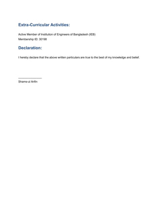 Extra-Curricular Activities:
Active Member of Institution of Engineers of Bangladesh (IEB)
Membership ID: 30198
Declaration:
I hereby declare that the above written particulars are true to the best of my knowledge and belief.
_______________
Shams-ul Arifin
 