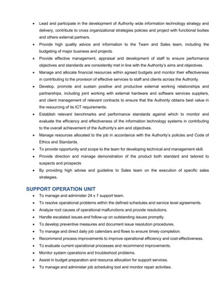  Lead and participate in the development of Authority wide information technology strategy and
delivery, contribute to cross organizational strategies policies and project with functional bodies
and others external partners.
 Provide high quality advice and information to the Team and Sales team, including the
budgeting of major business and projects.
 Provide effective management, appraisal and development of staff to ensure performance
objectives and standards are consistently met in line with the Authority’s aims and objectives.
 Manage and allocate financial resources within agreed budgets and monitor their effectiveness
in contributing to the provision of effective services to staff and clients across the Authority.
 Develop, promote and sustain positive and productive external working relationships and
partnerships, including joint working with external hardware and software services suppliers,
and client management of relevant contracts to ensure that the Authority obtains best value in
the resourcing of its ICT requirements.
 Establish relevant benchmarks and performance standards against which to monitor and
evaluate the efficiency and effectiveness of the information technology systems in contributing
to the overall achievement of the Authority’s aim and objectives.
 Manage resources allocated to the job in accordance with the Authority’s policies and Code of
Ethics and Standards.
 To provide opportunity and scope to the team for developing technical and management skill.
 Provide direction and manage demonstration of the product both standard and tailored to
suspects and prospects
 By providing high advise and guideline to Sales team on the execution of specific sales
strategies.
SUPPORT OPERATION UNIT
 To manage and administer 24 x 7 support team.
 To resolve operational problems within the defined schedules and service level agreements.
 Analyze root causes of operational malfunctions and provide resolutions.
 Handle escalated issues and follow-up on outstanding issues promptly.
 To develop preventive measures and document issue resolution procedures.
 To manage and direct daily job calendars and flows to ensure timely completion.
 Recommend process improvements to improve operational efficiency and cost-effectiveness.
 To evaluate current operational processes and recommend improvements.
 Monitor system operations and troubleshoot problems.
 Assist in budget preparation and resource allocation for support services.
 To manage and administer job scheduling tool and monitor repair activities.
 