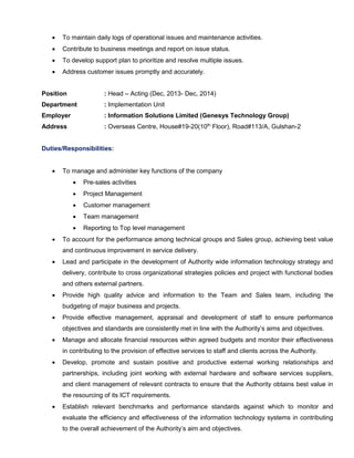  To maintain daily logs of operational issues and maintenance activities.
 Contribute to business meetings and report on issue status.
 To develop support plan to prioritize and resolve multiple issues.
 Address customer issues promptly and accurately.
Position : Head – Acting (Dec, 2013- Dec, 2014)
Department : Implementation Unit
Employer : Information Solutions Limited (Genesys Technology Group)
Address : Overseas Centre, House#19-20(10th
Floor), Road#113/A, Gulshan-2
Duties/Responsibilities:
 To manage and administer key functions of the company
 Pre-sales activities
 Project Management
 Customer management
 Team management
 Reporting to Top level management
 To account for the performance among technical groups and Sales group, achieving best value
and continuous improvement in service delivery.
 Lead and participate in the development of Authority wide information technology strategy and
delivery, contribute to cross organizational strategies policies and project with functional bodies
and others external partners.
 Provide high quality advice and information to the Team and Sales team, including the
budgeting of major business and projects.
 Provide effective management, appraisal and development of staff to ensure performance
objectives and standards are consistently met in line with the Authority’s aims and objectives.
 Manage and allocate financial resources within agreed budgets and monitor their effectiveness
in contributing to the provision of effective services to staff and clients across the Authority.
 Develop, promote and sustain positive and productive external working relationships and
partnerships, including joint working with external hardware and software services suppliers,
and client management of relevant contracts to ensure that the Authority obtains best value in
the resourcing of its ICT requirements.
 Establish relevant benchmarks and performance standards against which to monitor and
evaluate the efficiency and effectiveness of the information technology systems in contributing
to the overall achievement of the Authority’s aim and objectives.
 
