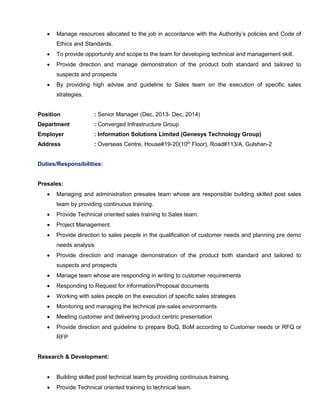  Manage resources allocated to the job in accordance with the Authority’s policies and Code of
Ethics and Standards.
 To provide opportunity and scope to the team for developing technical and management skill.
 Provide direction and manage demonstration of the product both standard and tailored to
suspects and prospects
 By providing high advise and guideline to Sales team on the execution of specific sales
strategies.
Position : Senior Manager (Dec, 2013- Dec, 2014)
Department : Converged Infrastructure Group
Employer : Information Solutions Limited (Genesys Technology Group)
Address : Overseas Centre, House#19-20(10th
Floor), Road#113/A, Gulshan-2
Duties/Responsibilities:
Presales:
 Managing and administration presales team whose are responsible building skilled post sales
team by providing continuous training.
 Provide Technical oriented sales training to Sales team.
 Project Management.
 Provide direction to sales people in the qualification of customer needs and planning pre demo
needs analysis
 Provide direction and manage demonstration of the product both standard and tailored to
suspects and prospects
 Manage team whose are responding in writing to customer requirements
 Responding to Request for information/Proposal documents
 Working with sales people on the execution of specific sales strategies
 Monitoring and managing the technical pre-sales environments
 Meeting customer and delivering product centric presentation
 Provide direction and guideline to prepare BoQ, BoM according to Customer needs or RFQ or
RFP
Research & Development:
 Building skilled post technical team by providing continuous training.
 Provide Technical oriented training to technical team.
 