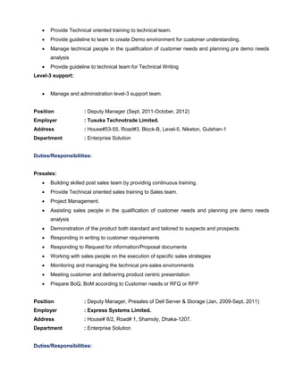  Provide Technical oriented training to technical team.
 Provide guideline to team to create Demo environment for customer understanding.
 Manage technical people in the qualification of customer needs and planning pre demo needs
analysis
 Provide guideline to technical team for Technical Writing
Level-3 support:
 Manage and administration level-3 support team.
Position : Deputy Manager (Sept, 2011-October, 2012)
Employer : Tusuka Technotrade Limited.
Address : House#53-55, Road#3, Block-B, Level-5, Niketon, Gulshan-1
Department : Enterprise Solution
Duties/Responsibilities:
Presales:
 Building skilled post sales team by providing continuous training.
 Provide Technical oriented sales training to Sales team.
 Project Management.
 Assisting sales people in the qualification of customer needs and planning pre demo needs
analysis
 Demonstration of the product both standard and tailored to suspects and prospects
 Responding in writing to customer requirements
 Responding to Request for information/Proposal documents
 Working with sales people on the execution of specific sales strategies
 Monitoring and managing the technical pre-sales environments
 Meeting customer and delivering product centric presentation
 Prepare BoQ, BoM according to Customer needs or RFQ or RFP
Position : Deputy Manager, Presales of Dell Server & Storage (Jan, 2009-Sept, 2011)
Employer : Express Systems Limited.
Address : House# 8/2, Road# 1, Shamoly, Dhaka-1207.
Department : Enterprise Solution
Duties/Responsibilities:
 