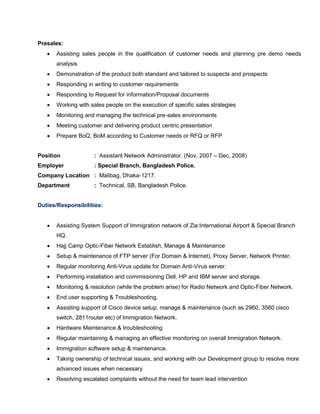Presales:
 Assisting sales people in the qualification of customer needs and planning pre demo needs
analysis
 Demonstration of the product both standard and tailored to suspects and prospects
 Responding in writing to customer requirements
 Responding to Request for information/Proposal documents
 Working with sales people on the execution of specific sales strategies
 Monitoring and managing the technical pre-sales environments
 Meeting customer and delivering product centric presentation
 Prepare BoQ, BoM according to Customer needs or RFQ or RFP
Position : Assistant Network Administrator. (Nov, 2007 – Dec, 2008)
Employer : Special Branch, Bangladesh Police.
Company Location : Malibag, Dhaka-1217.
Department : Technical, SB, Bangladesh Police.
Duties/Responsibilities:
 Assisting System Support of Immigration network of Zia International Airport & Special Branch
HQ.
 Hajj Camp Optic-Fiber Network Establish, Manage & Maintenance
 Setup & maintenance of FTP server (For Domain & Internet), Proxy Server, Network Printer.
 Regular monitoring Anti-Virus update for Domain Anti-Virus server.
 Performing installation and commissioning Dell, HP and IBM server and storage.
 Monitoring & resolution (while the problem arise) for Radio Network and Optic-Fiber Network.
 End user supporting & Troubleshooting.
 Assisting support of Cisco device setup, manage & maintenance (such as 2960, 3560 cisco
switch, 2811router etc) of Immigration Network.
 Hardware Maintenance & troubleshooting.
 Regular maintaining & managing an effective monitoring on overall Immigration Network.
 Immigration software setup & maintenance.
 Taking ownership of technical issues, and working with our Development group to resolve more
advanced issues when necessary
 Resolving escalated complaints without the need for team lead intervention
 