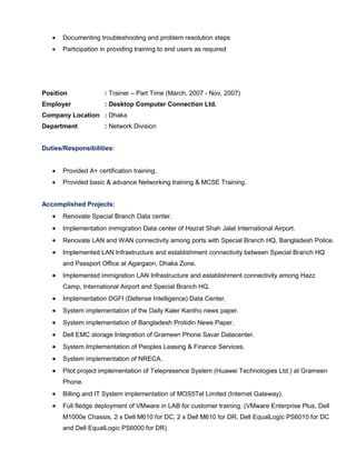  Documenting troubleshooting and problem resolution steps
 Participation in providing training to end users as required
Position : Trainer – Part Time (March, 2007 - Nov, 2007)
Employer : Desktop Computer Connection Ltd.
Company Location : Dhaka
Department : Network Division
Duties/Responsibilities:
 Provided A+ certification training.
 Provided basic & advance Networking training & MCSE Training.
Accomplished Projects:
 Renovate Special Branch Data center.
 Implementation immigration Data center of Hazrat Shah Jalal International Airport.
 Renovate LAN and WAN connectivity among ports with Special Branch HQ, Bangladesh Police.
 Implemented LAN Infrastructure and establishment connectivity between Special Branch HQ
and Passport Office at Agargaon, Dhaka Zone.
 Implemented immigration LAN Infrastructure and establishment connectivity among Hazz
Camp, International Airport and Special Branch HQ.
 Implementation DGFI (Defense Intelligence) Data Center.
 System implementation of the Daily Kaler Kantho news paper.
 System implementation of Bangladesh Protidin News Paper.
 Dell EMC storage Integration of Grameen Phone Savar Datacenter.
 System Implementation of Peoples Leasing & Finance Services.
 System implementation of NRECA.
 Pilot project implementation of Telepresence System (Huawei Technologies Ltd.) at Grameen
Phone.
 Billing and IT System implementation of MOS5Tel Limited (Internet Gateway).
 Full fledge deployment of VMware in LAB for customer training. (VMware Enterprise Plus, Dell
M1000e Chassis, 2 x Dell M610 for DC, 2 x Dell M610 for DR, Dell EqualLogic PS6010 for DC
and Dell EqualLogic PS6000 for DR)
 