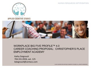WORKPLACE BIG FIVE PROFILE™ 4.0
CAREER COACHING PROPOSAL: CHRISTOPHER’S PLACE
EMPLOYMENT ACADEMY
© 2013 CENTER FOR APPLIED COGNITIVE STUDIES. ALL RIGHTS RESERVED
Kathy Daignault
704.331.0926, ext. 125
kdaignault@centacs.com
 