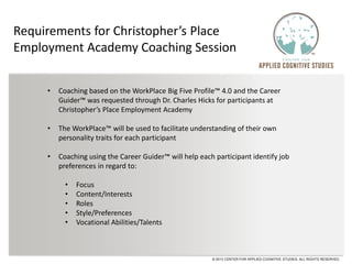 Requirements for Christopher’s Place
Employment Academy Coaching Session
• Coaching based on the WorkPlace Big Five Profile™ 4.0 and the Career
Guider™ was requested through Dr. Charles Hicks for participants at
Christopher’s Place Employment Academy
• The WorkPlace™ will be used to facilitate understanding of their own
personality traits for each participant
• Coaching using the Career Guider™ will help each participant identify job
preferences in regard to:
• Focus
• Content/Interests
• Roles
• Style/Preferences
• Vocational Abilities/Talents
© 2013 CENTER FOR APPLIED COGNITIVE STUDIES. ALL RIGHTS RESERVED.
 