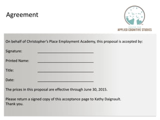 On behalf of Christopher’s Place Employment Academy, this proposal is accepted by:
Signature:
Printed Name:
Title:
Date:
The prices in this proposal are effective through June 30, 2015.
Please return a signed copy of this acceptance page to Kathy Daignault.
Thank you.
Agreement
 